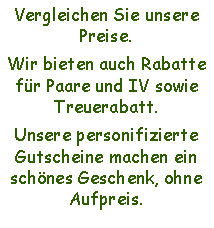 Textfeld: Vergleichen Sie unsere Preise.Wir bieten auch Rabatte fr Paare und IV sowie Treuerabatt.Unsere personifizierte Gutscheine machen ein schnes Geschenk, ohne Aufpreis.